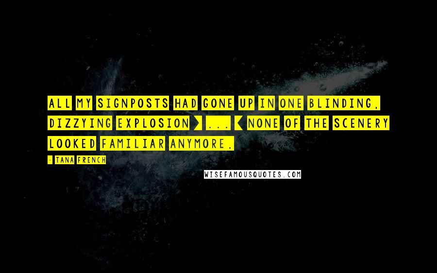 Tana French Quotes: All my signposts had gone up in one blinding, dizzying explosion [ ... ] none of the scenery looked familiar anymore.