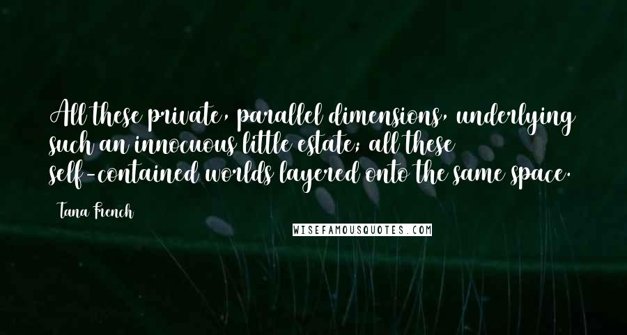 Tana French Quotes: All these private, parallel dimensions, underlying such an innocuous little estate; all these self-contained worlds layered onto the same space.