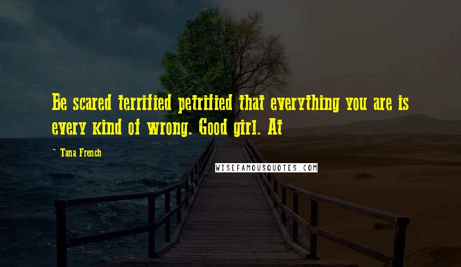 Tana French Quotes: Be scared terrified petrified that everything you are is every kind of wrong. Good girl. At