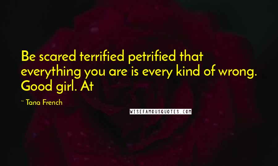 Tana French Quotes: Be scared terrified petrified that everything you are is every kind of wrong. Good girl. At