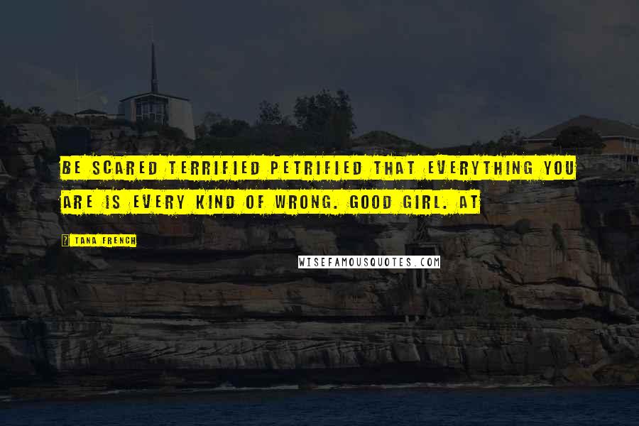 Tana French Quotes: Be scared terrified petrified that everything you are is every kind of wrong. Good girl. At