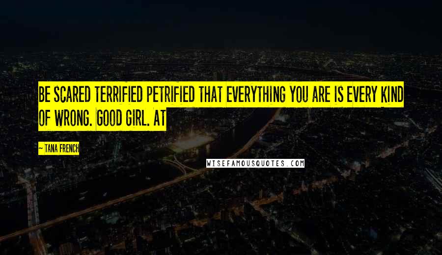 Tana French Quotes: Be scared terrified petrified that everything you are is every kind of wrong. Good girl. At