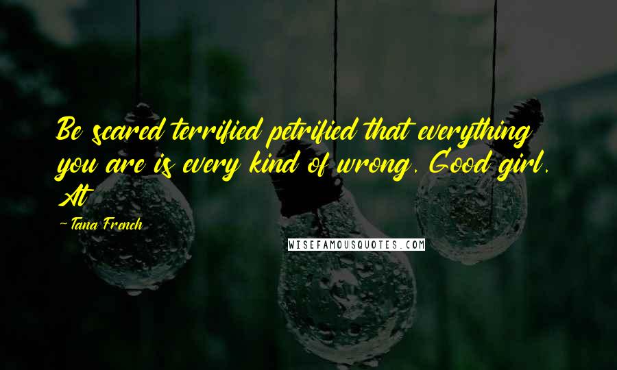 Tana French Quotes: Be scared terrified petrified that everything you are is every kind of wrong. Good girl. At