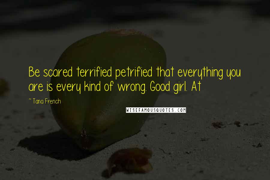Tana French Quotes: Be scared terrified petrified that everything you are is every kind of wrong. Good girl. At