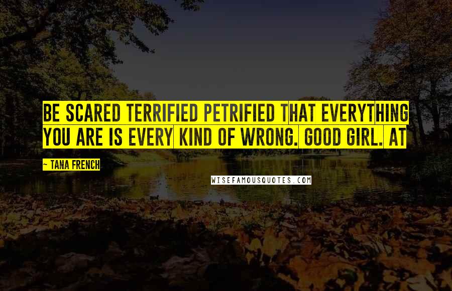 Tana French Quotes: Be scared terrified petrified that everything you are is every kind of wrong. Good girl. At