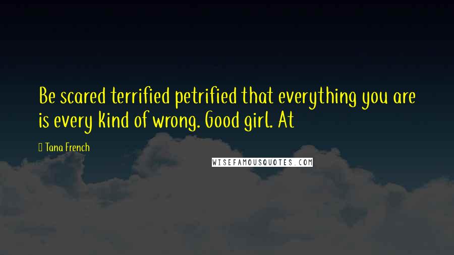 Tana French Quotes: Be scared terrified petrified that everything you are is every kind of wrong. Good girl. At
