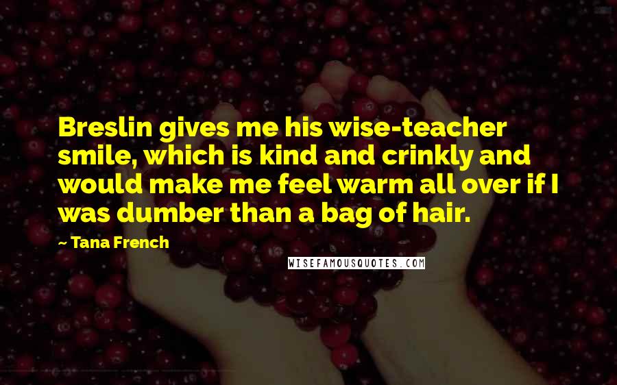 Tana French Quotes: Breslin gives me his wise-teacher smile, which is kind and crinkly and would make me feel warm all over if I was dumber than a bag of hair.