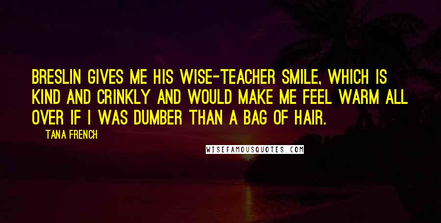 Tana French Quotes: Breslin gives me his wise-teacher smile, which is kind and crinkly and would make me feel warm all over if I was dumber than a bag of hair.