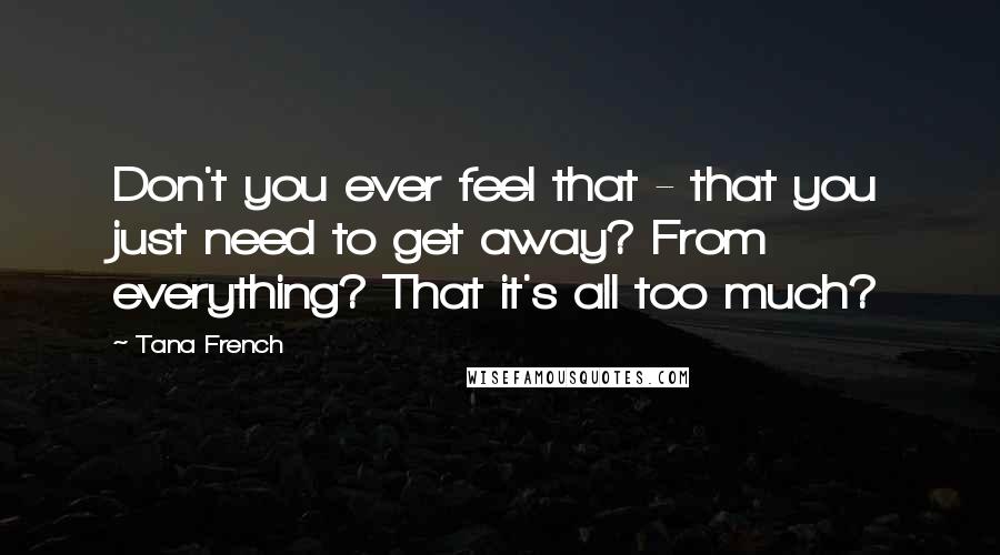 Tana French Quotes: Don't you ever feel that - that you just need to get away? From everything? That it's all too much?