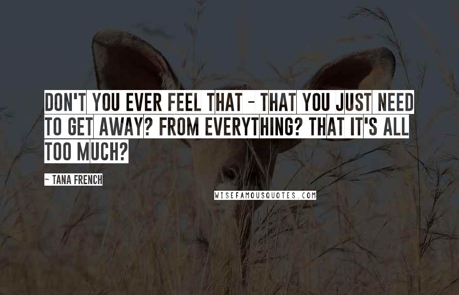 Tana French Quotes: Don't you ever feel that - that you just need to get away? From everything? That it's all too much?