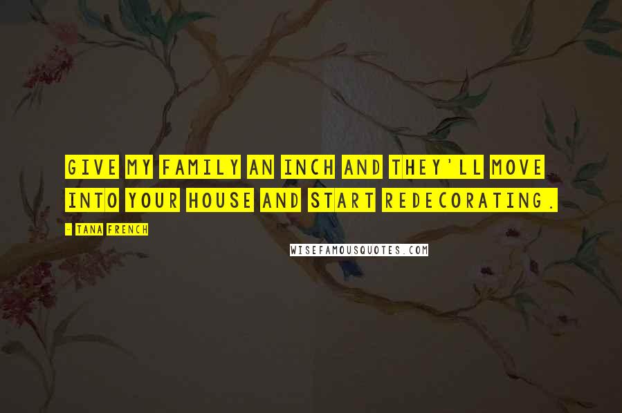 Tana French Quotes: give my family an inch and they'll move into your house and start redecorating.