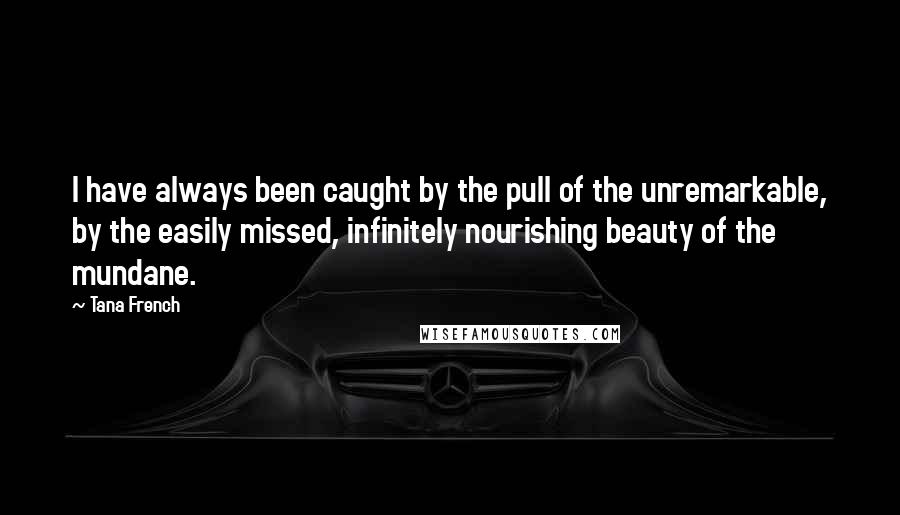 Tana French Quotes: I have always been caught by the pull of the unremarkable, by the easily missed, infinitely nourishing beauty of the mundane.