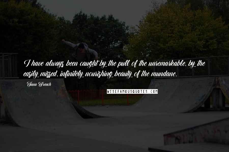 Tana French Quotes: I have always been caught by the pull of the unremarkable, by the easily missed, infinitely nourishing beauty of the mundane.