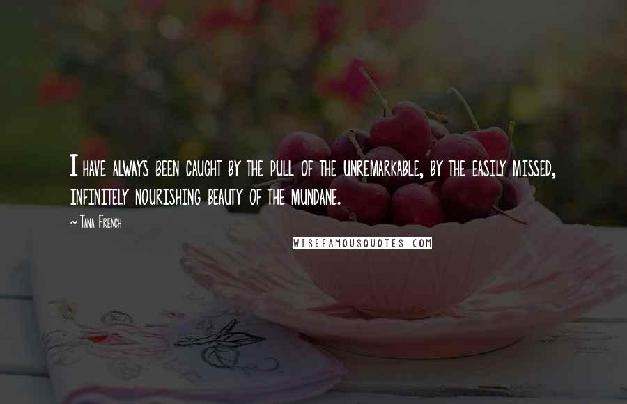 Tana French Quotes: I have always been caught by the pull of the unremarkable, by the easily missed, infinitely nourishing beauty of the mundane.