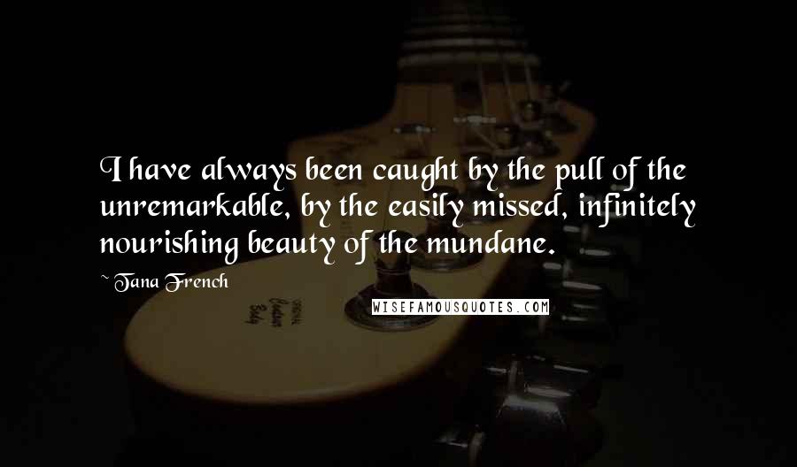 Tana French Quotes: I have always been caught by the pull of the unremarkable, by the easily missed, infinitely nourishing beauty of the mundane.