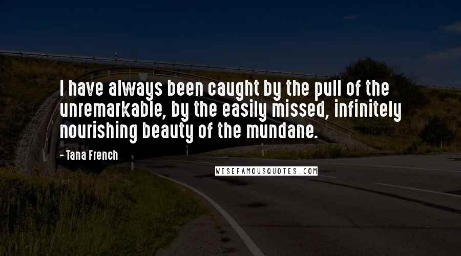Tana French Quotes: I have always been caught by the pull of the unremarkable, by the easily missed, infinitely nourishing beauty of the mundane.