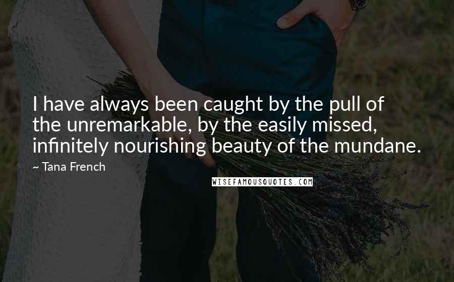 Tana French Quotes: I have always been caught by the pull of the unremarkable, by the easily missed, infinitely nourishing beauty of the mundane.