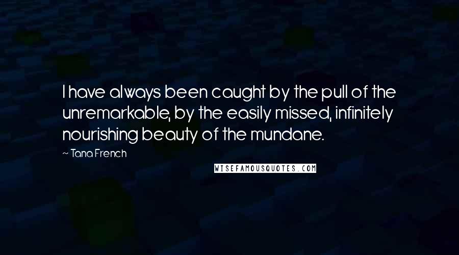 Tana French Quotes: I have always been caught by the pull of the unremarkable, by the easily missed, infinitely nourishing beauty of the mundane.
