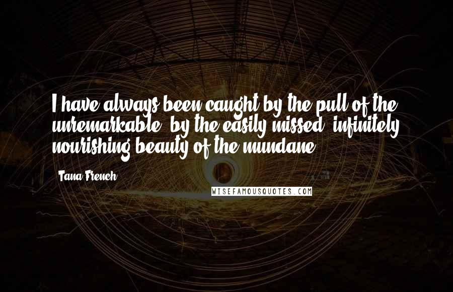 Tana French Quotes: I have always been caught by the pull of the unremarkable, by the easily missed, infinitely nourishing beauty of the mundane.