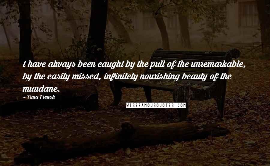 Tana French Quotes: I have always been caught by the pull of the unremarkable, by the easily missed, infinitely nourishing beauty of the mundane.