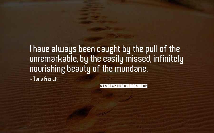 Tana French Quotes: I have always been caught by the pull of the unremarkable, by the easily missed, infinitely nourishing beauty of the mundane.