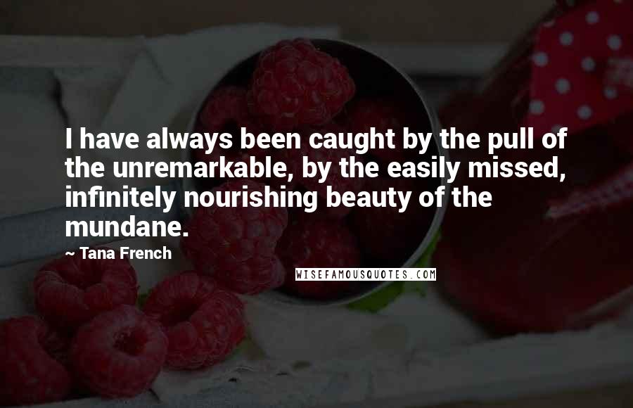 Tana French Quotes: I have always been caught by the pull of the unremarkable, by the easily missed, infinitely nourishing beauty of the mundane.