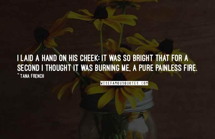 Tana French Quotes: I laid a hand on his cheek; it was so bright that for a second I thought it was burning me, a pure painless fire.