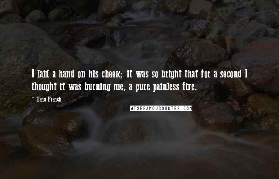 Tana French Quotes: I laid a hand on his cheek; it was so bright that for a second I thought it was burning me, a pure painless fire.