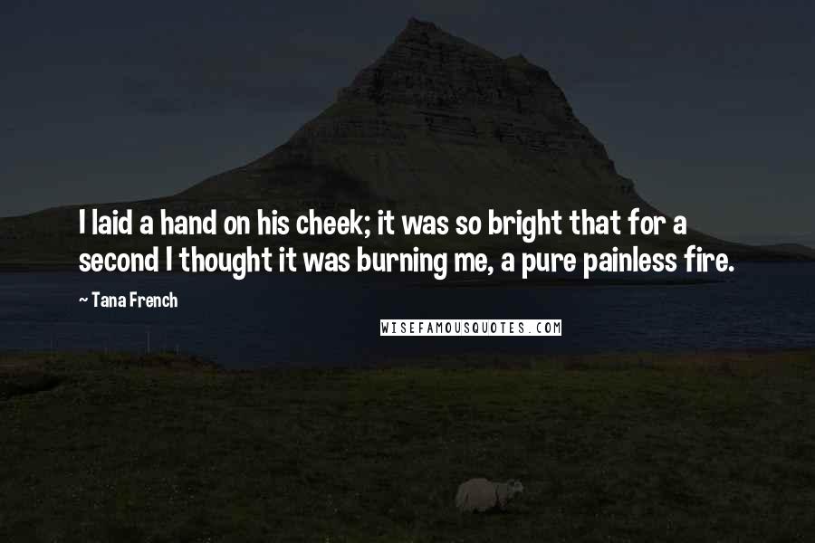 Tana French Quotes: I laid a hand on his cheek; it was so bright that for a second I thought it was burning me, a pure painless fire.