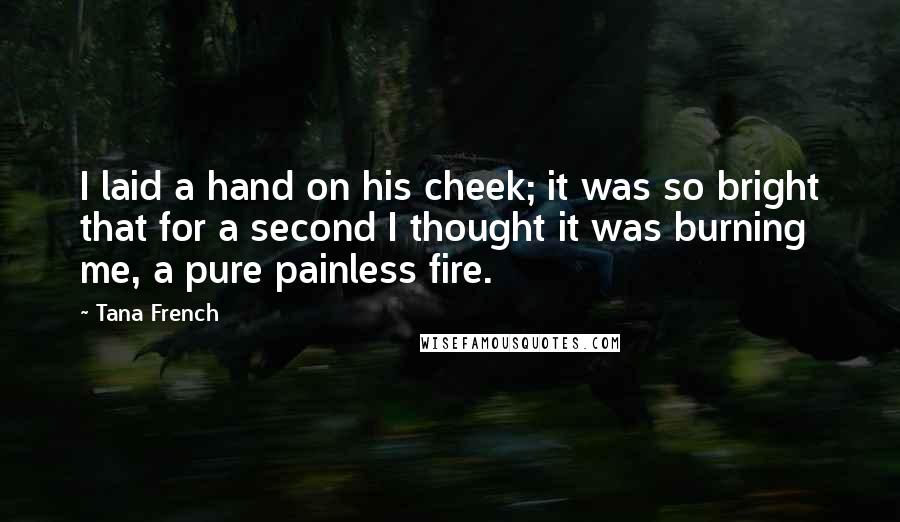 Tana French Quotes: I laid a hand on his cheek; it was so bright that for a second I thought it was burning me, a pure painless fire.