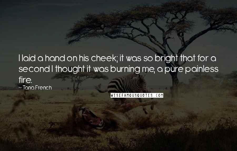 Tana French Quotes: I laid a hand on his cheek; it was so bright that for a second I thought it was burning me, a pure painless fire.