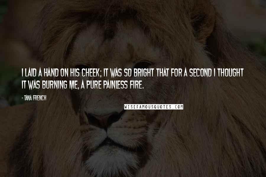 Tana French Quotes: I laid a hand on his cheek; it was so bright that for a second I thought it was burning me, a pure painless fire.