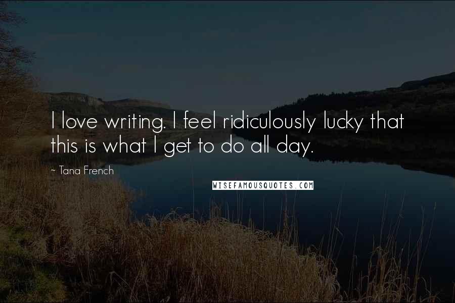 Tana French Quotes: I love writing. I feel ridiculously lucky that this is what I get to do all day.