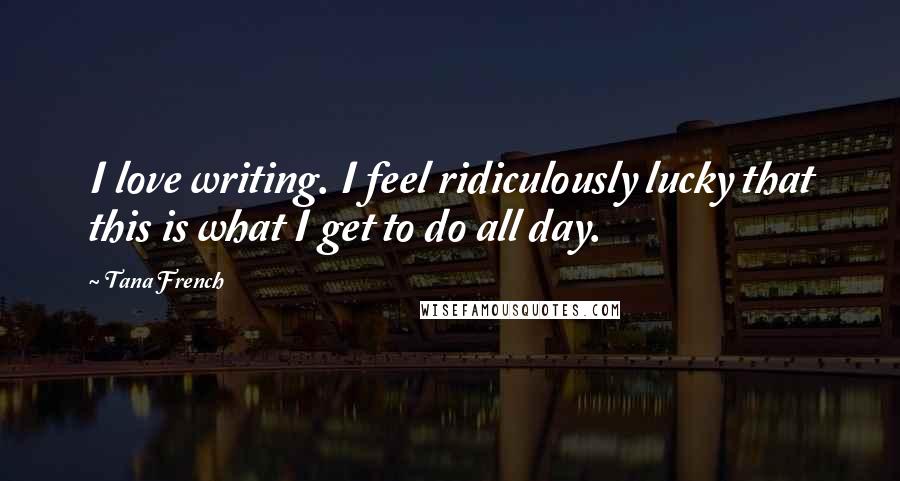 Tana French Quotes: I love writing. I feel ridiculously lucky that this is what I get to do all day.