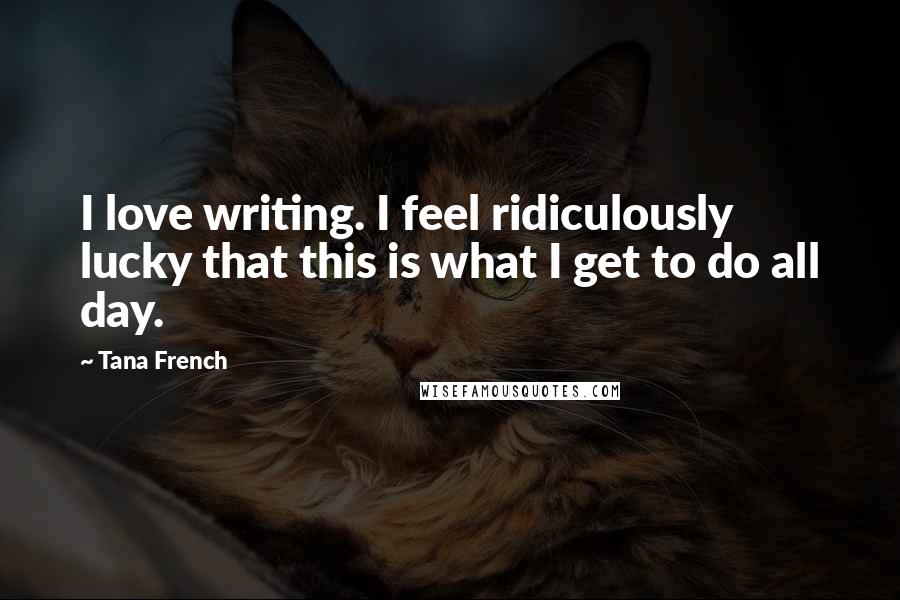 Tana French Quotes: I love writing. I feel ridiculously lucky that this is what I get to do all day.