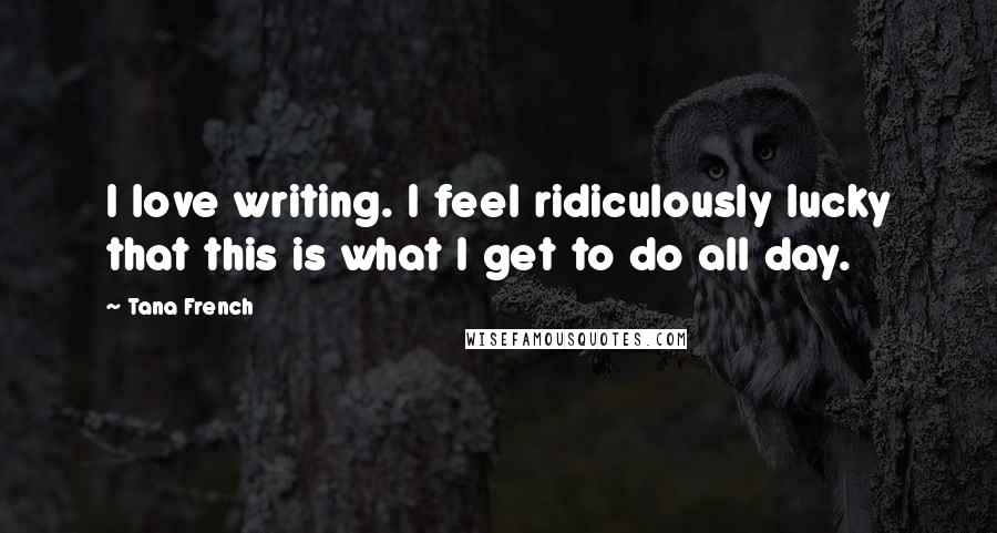 Tana French Quotes: I love writing. I feel ridiculously lucky that this is what I get to do all day.