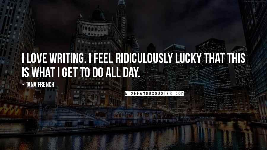 Tana French Quotes: I love writing. I feel ridiculously lucky that this is what I get to do all day.