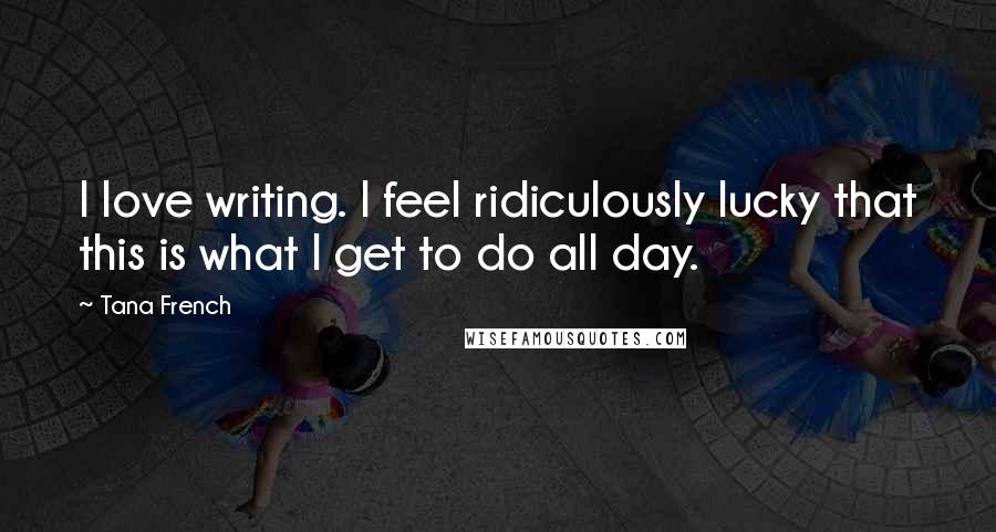 Tana French Quotes: I love writing. I feel ridiculously lucky that this is what I get to do all day.