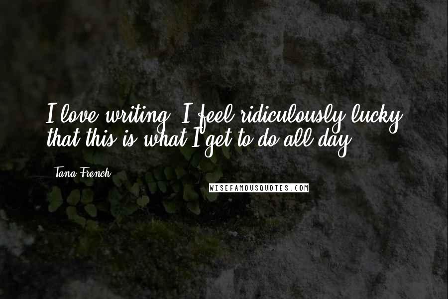 Tana French Quotes: I love writing. I feel ridiculously lucky that this is what I get to do all day.