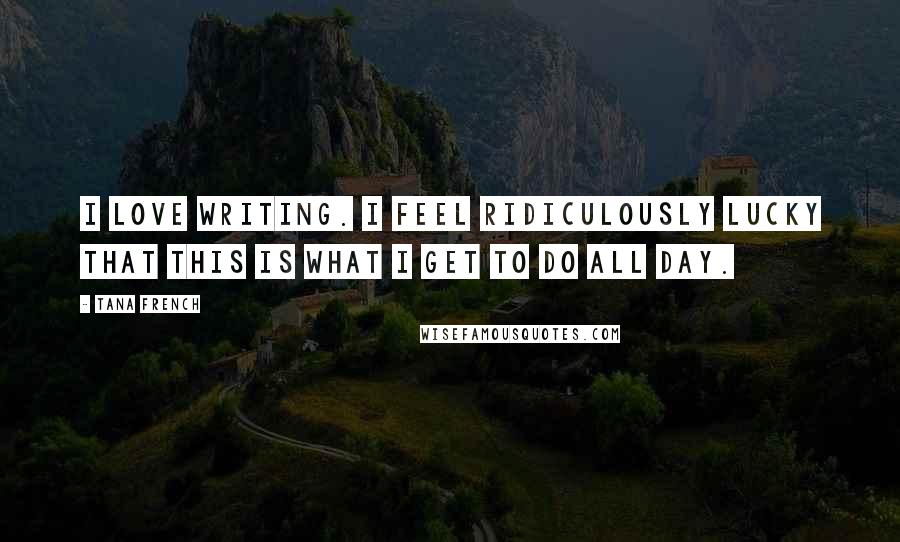 Tana French Quotes: I love writing. I feel ridiculously lucky that this is what I get to do all day.