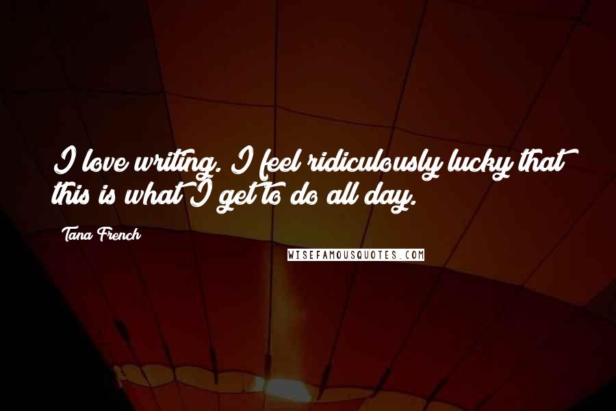 Tana French Quotes: I love writing. I feel ridiculously lucky that this is what I get to do all day.