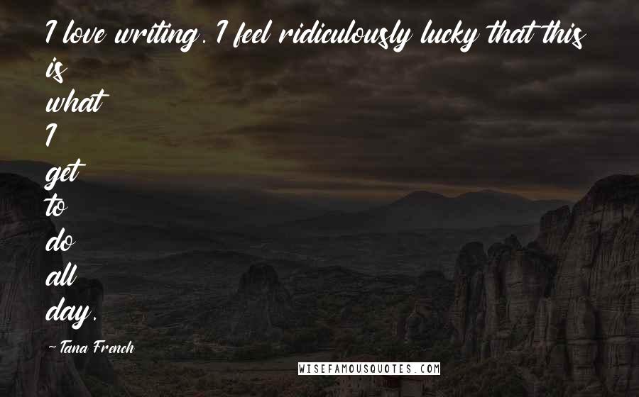 Tana French Quotes: I love writing. I feel ridiculously lucky that this is what I get to do all day.