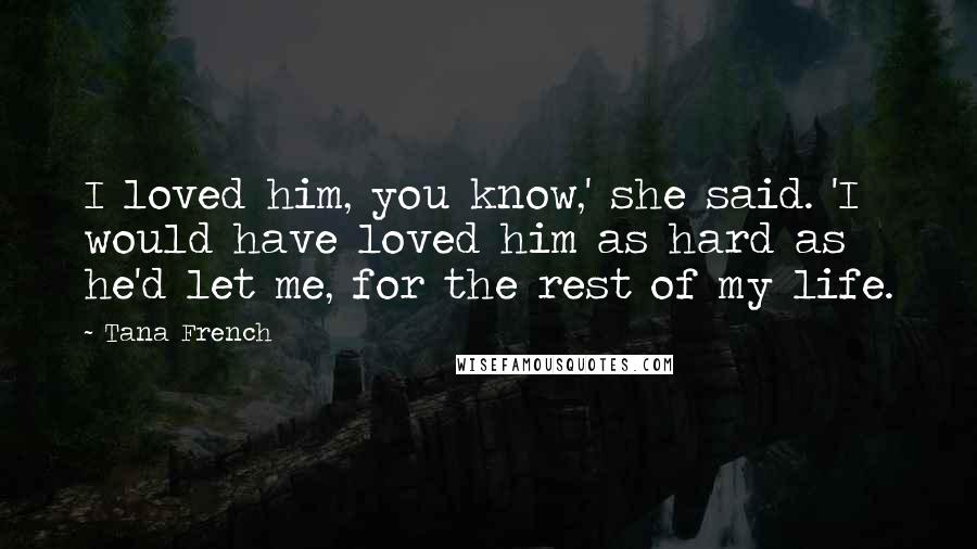 Tana French Quotes: I loved him, you know,' she said. 'I would have loved him as hard as he'd let me, for the rest of my life.