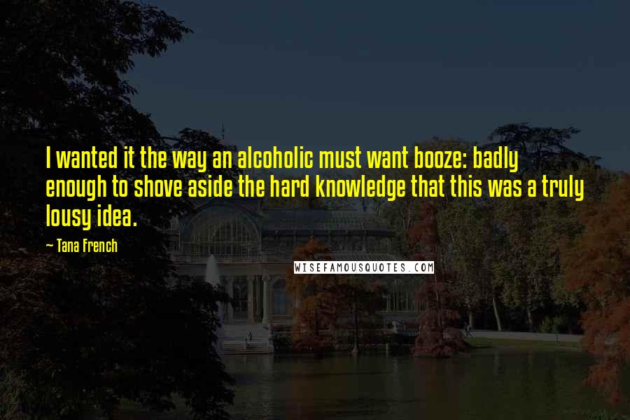 Tana French Quotes: I wanted it the way an alcoholic must want booze: badly enough to shove aside the hard knowledge that this was a truly lousy idea.