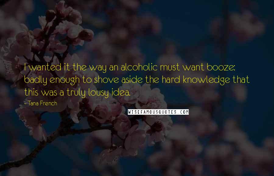 Tana French Quotes: I wanted it the way an alcoholic must want booze: badly enough to shove aside the hard knowledge that this was a truly lousy idea.