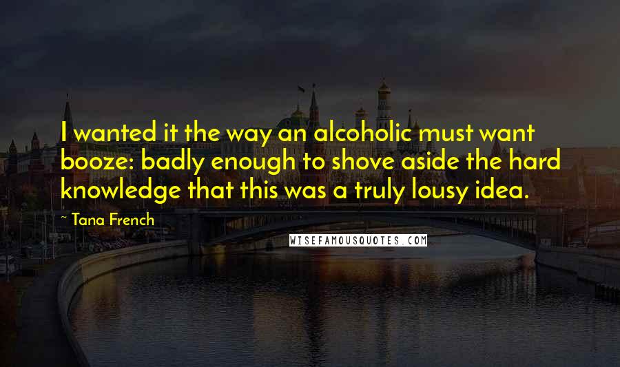 Tana French Quotes: I wanted it the way an alcoholic must want booze: badly enough to shove aside the hard knowledge that this was a truly lousy idea.