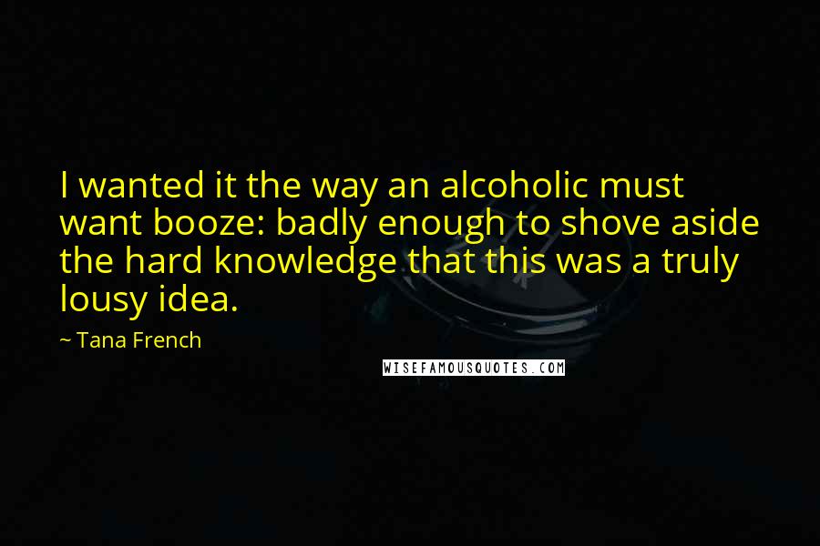 Tana French Quotes: I wanted it the way an alcoholic must want booze: badly enough to shove aside the hard knowledge that this was a truly lousy idea.