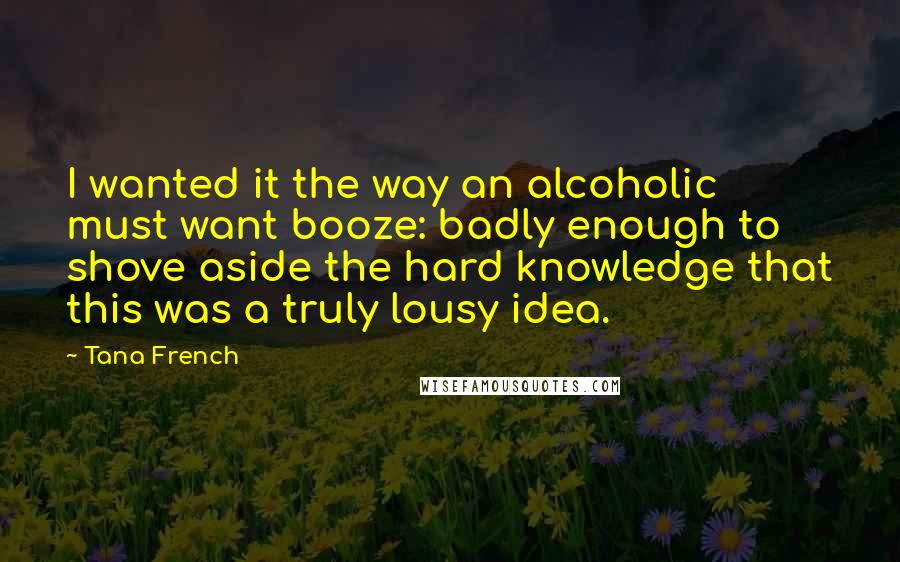 Tana French Quotes: I wanted it the way an alcoholic must want booze: badly enough to shove aside the hard knowledge that this was a truly lousy idea.