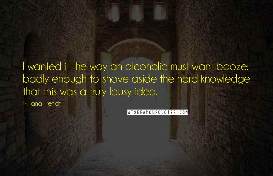 Tana French Quotes: I wanted it the way an alcoholic must want booze: badly enough to shove aside the hard knowledge that this was a truly lousy idea.