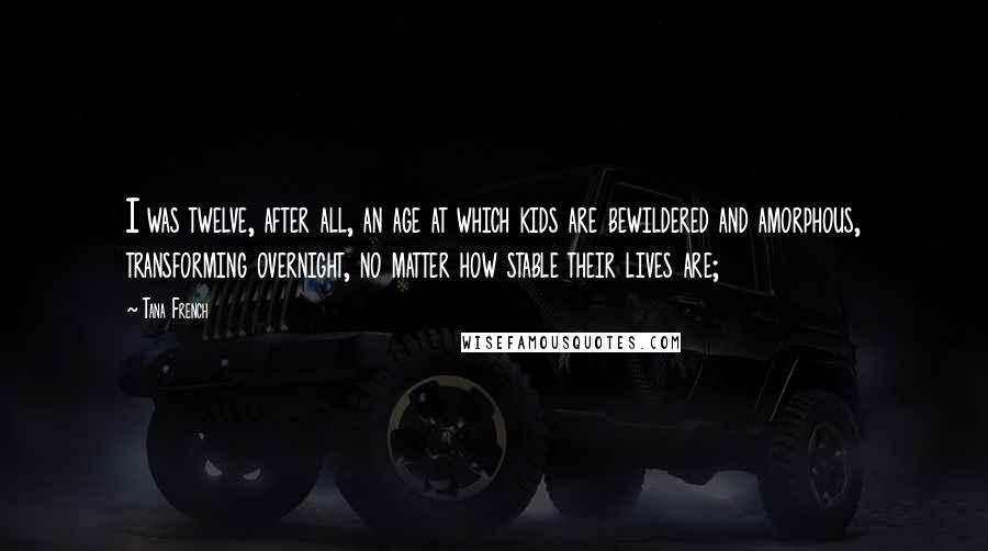 Tana French Quotes: I was twelve, after all, an age at which kids are bewildered and amorphous, transforming overnight, no matter how stable their lives are;